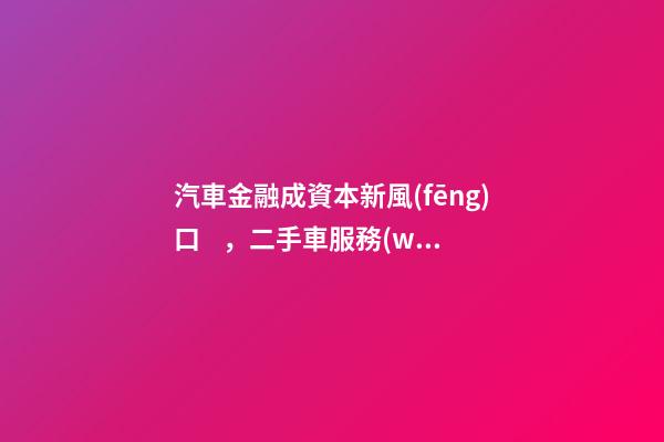 汽車金融成資本新風(fēng)口，二手車服務(wù)崛起！